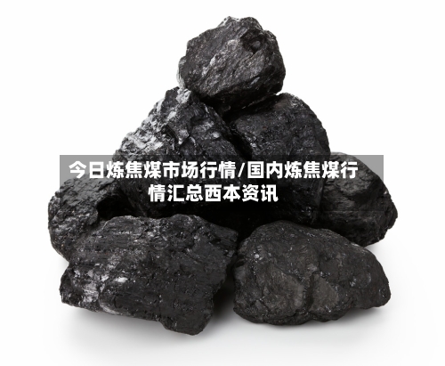 今日炼焦煤市场行情/国内炼焦煤行情汇总西本资讯-第2张图片