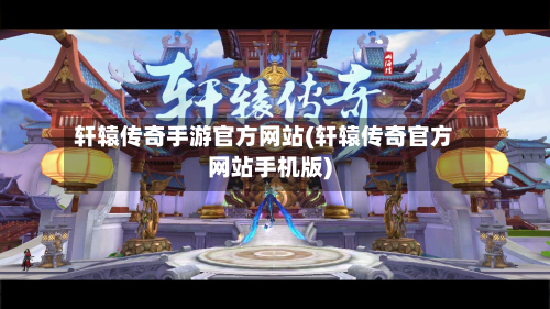 轩辕传奇手游官方网站(轩辕传奇官方网站手机版)
